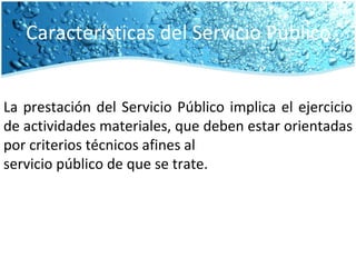 Características del Servicio Público La prestación del Servicio Público implica el ejercicio de actividades materiales, que deben estar orientadas por criterios técnicos afines al servicio público de que se trate. 