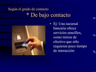 Según el grado de contacto
           * De bajo contacto
•                            • Ej: Una sucursal
                               bancaria ofrece
                               servicios sencillos,
                               como retiros de
                               efectivo que sólo
                               requieren poco tiempo
                               de interacción
 