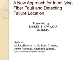 A New Approach for Identifying
Fiber Fault and Detecting
Failure Location

                             Presented by
                           SANKET S YAVALKAR
                                ME (E&TC)



Authors
M.S.AbRahman [1], Ng Boon Chuan[2],
Aswir Premadi[3],Kasmiran Jumari[4].
[1][2][3][4] University   Kebangsaan, Malasysia
 