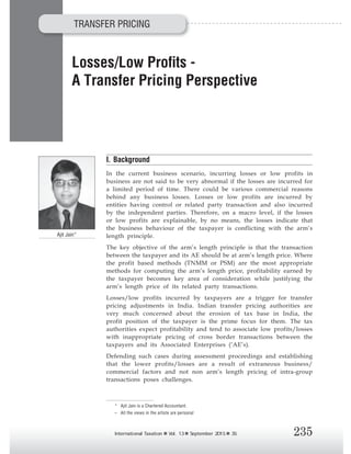 235International Taxation Vol. 13 September 2015 35
A Transfer Pricing Perspective
Ajit Jain*
* Ajit Jain is a Chartered Accountant.
– All the views in the article are personal
I. Background
In the current business scenario, incurring losses or low profits in
business are not said to be very abnormal if the losses are incurred for
a limited period of time. There could be various commercial reasons
behind any business losses. Losses or low profits are incurred by
entities having control or related party transaction and also incurred
by the independent parties. Therefore, on a macro level, if the losses
or low profits are explainable, by no means, the losses indicate that
the business behaviour of the taxpayer is conflicting with the arm’s
length principle.
The key objective of the arm’s length principle is that the transaction
between the taxpayer and its AE should be at arm’s length price. Where
the profit based methods (TNMM or PSM) are the most appropriate
methods for computing the arm’s length price, profitability earned by
the taxpayer becomes key area of consideration while justifying the
arm’s length price of its related party transactions.
Losses/low profits incurred by taxpayers are a trigger for transfer
pricing adjustments in India. Indian transfer pricing authorities are
very much concerned about the erosion of tax base in India, the
profit position of the taxpayer is the prime focus for them. The tax
authorities expect profitability and tend to associate low profits/losses
with inappropriate pricing of cross border transactions between the
taxpayers and its Associated Enterprises (‘AE’s).
Defending such cases during assessment proceedings and establishing
that the lower profits/losses are a result of extraneous business/
commercial factors and not non arm‘s length pricing of intra-group
transactions poses challenges.
TRANSFER PRICING
 