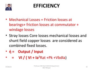 EFFICIENCY
• Mechanical Losses = Friction losses at
bearings+ friction losses at commutator +
windage losses
• Stray losses Core losses mechanical losses and
shunt field copper losses are considered as
combined fixed losses.
• ή = Output / Input
• = VI / ( VI + Ia²Rat +Pk +VbdIa)
07/28/14
Professor MD Dutt HOD EX Department
SRCT Bhopal
10
 