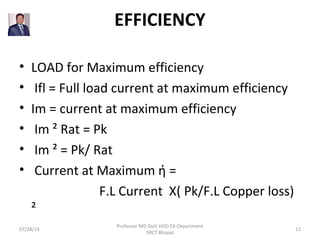 EFFICIENCY
• LOAD for Maximum efficiency
• Ifl = Full load current at maximum efficiency
• Im = current at maximum efficiency
• Im ² Rat = Pk
• Im ² = Pk/ Rat
• Current at Maximum ή =
F.L Current X( Pk/F.L Copper loss)
²
07/28/14
Professor MD Dutt HOD EX Department
SRCT Bhopal
12
 
