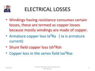 ELECTRICAL LOSSES
• Windings having resistance consumes certain
losses, these are termed as copper losses
because mostly windings are made of copper.
• Armature copper loss Ia²Ra ( Ia is armature
current)
• Shunt field copper loss Ish²Rsh
• Copper loss in the series field Ise²Rse
07/28/14
Professor MD Dutt HOD EX Department
SRCT Bhopal
2
 