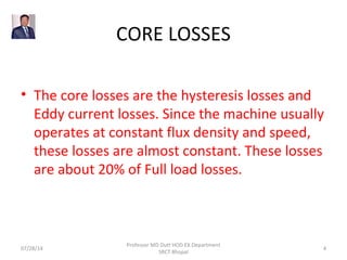 CORE LOSSES
• The core losses are the hysteresis losses and
Eddy current losses. Since the machine usually
operates at constant flux density and speed,
these losses are almost constant. These losses
are about 20% of Full load losses.
07/28/14
Professor MD Dutt HOD EX Department
SRCT Bhopal
4
 