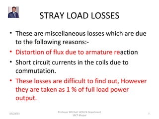 STRAY LOAD LOSSES
• These are miscellaneous losses which are due
to the following reasons:-
• Distortion of flux due to armature reaction
• Short circuit currents in the coils due to
commutation.
• These losses are difficult to find out, However
they are taken as 1 % of full load power
output.
07/28/14
Professor MD Dutt HOD EX Department
SRCT Bhopal
7
 