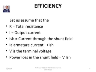 EFFICIENCY
    Let us assume that the
• R = Total resistance
• I = Output current
• Ish = Current through the shunt field
• Ia armature current I +Ish
• V is the terminal voltage
• Power loss in the shunt field = V Ish
07/28/14
Professor MD Dutt HOD EX Department
SRCT Bhopal
9
 