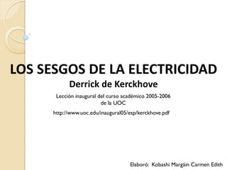 LOS SESGOS DE LA ELECTRICIDAD
            Derrick de Kerckhove
       Lección inaugural del curso académico 2005-2006
                          de la UOC
      http://www.uoc.edu/inaugural05/esp/kerckhove.pdf




                                     Elaboró: Kobashi Margáin Carmen Edith
 