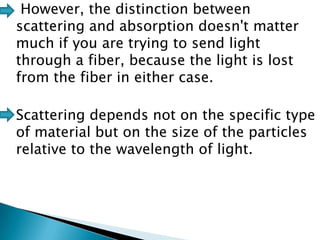 However, the distinction between
scattering and absorption doesn't matter
much if you are trying to send light
through a fiber, because the light is lost
from the fiber in either case.
Scattering depends not on the specific type
of material but on the size of the particles
relative to the wavelength of light.

 