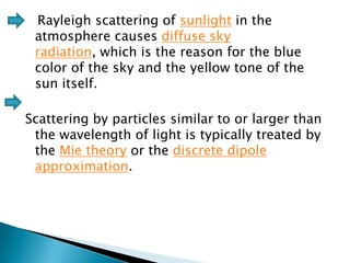 Rayleigh scattering of sunlight in the
atmosphere causes diffuse sky
radiation, which is the reason for the blue
color of the sky and the yellow tone of the
sun itself.
Scattering by particles similar to or larger than
the wavelength of light is typically treated by
the Mie theory or the discrete dipole
approximation.

 