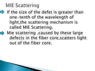 v

If the size of the defet is greater than
one-tenth of the wavelength of
light,the scattering mechanism is
called MIE Scattering.
Mie scattering ,caused by these large
defects in the fiber core,scatters light
out of the fiber core.

 