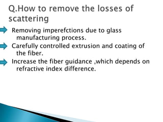 Removing imperefctions due to glass
manufacturing process.
Carefully controlled extrusion and coating of
the fiber.
Increase the fiber guidance ,which depends on
refractive index difference.

 