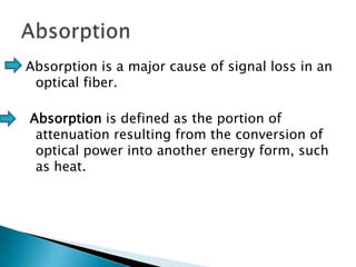 Absorption is a major cause of signal loss in an
optical fiber.
Absorption is defined as the portion of
attenuation resulting from the conversion of
optical power into another energy form, such
as heat.

 