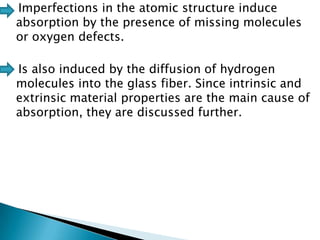 Imperfections in the atomic structure induce
absorption by the presence of missing molecules
or oxygen defects.
Is also induced by the diffusion of hydrogen
molecules into the glass fiber. Since intrinsic and
extrinsic material properties are the main cause of
absorption, they are discussed further.

 