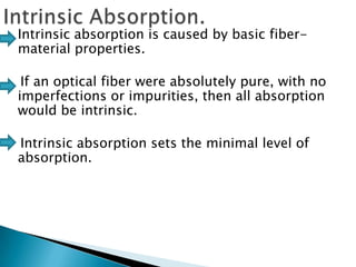 

Intrinsic absorption is caused by basic fibermaterial properties.
If an optical fiber were absolutely pure, with no
imperfections or impurities, then all absorption
would be intrinsic.
Intrinsic absorption sets the minimal level of
absorption.

 