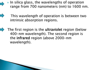 

In silica glass, the wavelengths of operation
range from 700 nanometers (nm) to 1600 nm.
This wavelength of operation is between two
intrinsic absorption regions.

The first region is the ultraviolet region (below
400-nm wavelength). The second region is
the infrared region (above 2000-nm
wavelength).

 