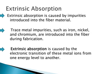Extrinsic absorption is caused by impurities
introduced into the fiber material.
Trace metal impurities, such as iron, nickel,
and chromium, are introduced into the fiber
during fabrication.
Extrinsic absorption is caused by the
electronic transition of these metal ions from
one energy level to another.

 