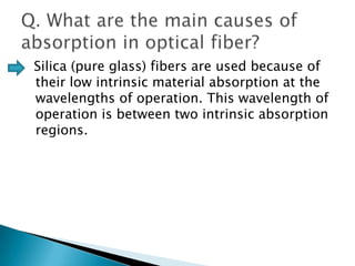 Silica (pure glass) fibers are used because of
their low intrinsic material absorption at the
wavelengths of operation. This wavelength of
operation is between two intrinsic absorption
regions.

 