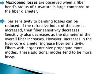 Macrobend losses are observed when a fiber
bend's radius of curvature is large compared to
the fiber diameter.
Fiber sensitivity to bending losses can be
reduced. If the refractive index of the core is
increased, then fiber sensitivity decreases.
Sensitivity also decreases as the diameter of the
overall fiber increases. However, increases in the
fiber core diameter increase fiber sensitivity.
Fibers with larger core size propagate more
modes. These additional modes tend to be more
lossy.

 