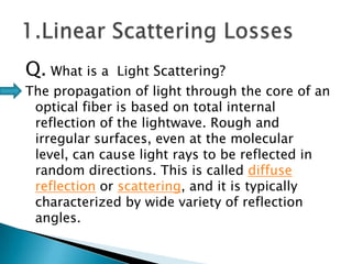 Q. What is a

Light Scattering?

The propagation of light through the core of an
optical fiber is based on total internal
reflection of the lightwave. Rough and
irregular surfaces, even at the molecular
level, can cause light rays to be reflected in
random directions. This is called diffuse
reflection or scattering, and it is typically
characterized by wide variety of reflection
angles.

 