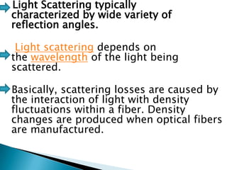 Light Scattering typically
characterized by wide variety of
reflection angles.
Light scattering depends on
the wavelength of the light being
scattered.
Basically, scattering losses are caused by
the interaction of light with density
fluctuations within a fiber. Density
changes are produced when optical fibers
are manufactured.

 