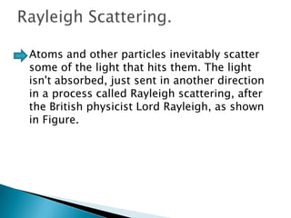 

Atoms and other particles inevitably scatter
some of the light that hits them. The light
isn't absorbed, just sent in another direction
in a process called Rayleigh scattering, after
the British physicist Lord Rayleigh, as shown
in Figure.

 