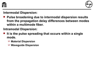 Intermodal Dispersion:
 Pulse broadening due to intermodal dispersion results
from the propagation delay differences between modes
within a multimode fiber.
Intramodal Dispersion:
 It is the pulse spreading that occurs within a single
mode.
 Material Dispersion
 Waveguide Dispersion
 
