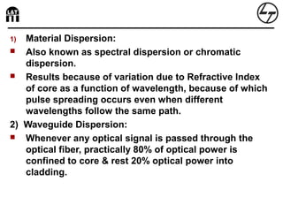 1) Material Dispersion:
 Also known as spectral dispersion or chromatic
dispersion.
 Results because of variation due to Refractive Index
of core as a function of wavelength, because of which
pulse spreading occurs even when different
wavelengths follow the same path.
2) Waveguide Dispersion:
 Whenever any optical signal is passed through the
optical fiber, practically 80% of optical power is
confined to core & rest 20% optical power into
cladding.
 