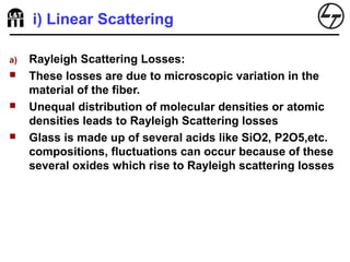 i) Linear Scattering
a) Rayleigh Scattering Losses:
 These losses are due to microscopic variation in the
material of the fiber.
 Unequal distribution of molecular densities or atomic
densities leads to Rayleigh Scattering losses
 Glass is made up of several acids like SiO2, P2O5,etc.
compositions, fluctuations can occur because of these
several oxides which rise to Rayleigh scattering losses
 