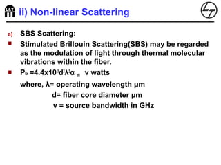 ii) Non-linear Scattering
a) SBS Scattering:
 Stimulated Brillouin Scattering(SBS) may be regarded
as the modulation of light through thermal molecular
vibrations within the fiber.
 Pb =4.4x10-3
d2
λ2
α dB v watts
where, λ= operating wavelength μm
d= fiber core diameter μm
v = source bandwidth in GHz
 