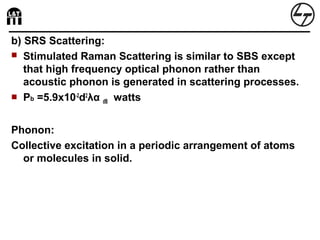 b) SRS Scattering:
 Stimulated Raman Scattering is similar to SBS except
that high frequency optical phonon rather than
acoustic phonon is generated in scattering processes.
 Pb =5.9x10-2
d2
λα dB watts
Phonon:
Collective excitation in a periodic arrangement of atoms
or molecules in solid.
 