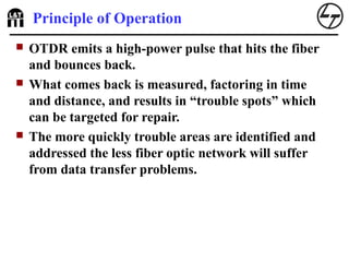 Principle of Operation
 OTDR emits a high-power pulse that hits the fiber
and bounces back.
 What comes back is measured, factoring in time
and distance, and results in “trouble spots” which
can be targeted for repair.
 The more quickly trouble areas are identified and
addressed the less fiber optic network will suffer
from data transfer problems.
 