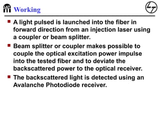 Working
 A light pulsed is launched into the fiber in
forward direction from an injection laser using
a coupler or beam splitter.
 Beam splitter or coupler makes possible to
couple the optical excitation power impulse
into the tested fiber and to deviate the
backscattered power to the optical receiver.
 The backscattered light is detected using an
Avalanche Photodiode receiver.
 