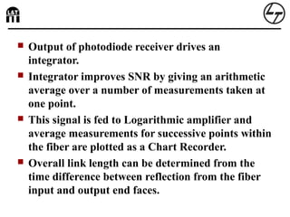  Output of photodiode receiver drives an
integrator.
 Integrator improves SNR by giving an arithmetic
average over a number of measurements taken at
one point.
 This signal is fed to Logarithmic amplifier and
average measurements for successive points within
the fiber are plotted as a Chart Recorder.
 Overall link length can be determined from the
time difference between reflection from the fiber
input and output end faces.
 
