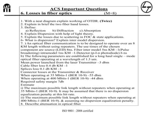 ISO 9001 : 2008 certified
`
ACS Important Questions
6. Losses in fiber optics (M=8)
1. With a neat diagram explain working of OTDR. (Twice)
2. Explain in brief the two fiber band losses.
3. Define:
a) Reflection b) Diffraction c) Absorption
4. Explain Dispersion with help of light theory.
5. Explain the losses due to scattering in FOC & state applications.
6- What is dispersion? Explain inter model dispersion.
7. ) An optical fiber communication is to be designed to operate over an 8
KM length without using repeaters. The use times of the chosen
component are source (LED) 8ns. Fiber inter model 5ns KM –1(Pulse
broadening) intramodel 1ns KM –1.Detector (p-I-n photodiode) 6 ns
b) The following parameters are established for a long haul single – mode
optical fiber operating at a wavelength of 1.3 um.
Mean power launched from the laser Transmitter –3 dbm
Cable fiber loss 0.4 db KM –1
Splices loss 0.1 db KM –1
Connector losses at the Transmitter & Receiver
When operating at 35 Mbits-1 (BER 10-9) –55 dbm
When operating at 400 Mbits-1 (BER 10-9) –44 dbm
Required safety margin 7db
Estimate
i) The maximum possible link length without repeaters when operating at
35 Mbits-1 (BER 10-9). It may be assumed that there is no dispersion
equalization penalty at this bit rate.
ii) The maximum possible link length without repeaters when operating at
400 Mbits-1 (BER 10-9). & assuming no dispersion equalization penalty.
8. Describe attenuation in optical fiber
 