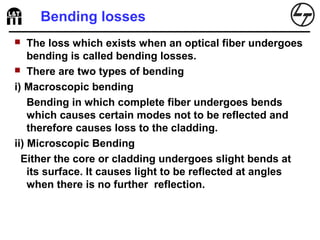 Bending losses
 The loss which exists when an optical fiber undergoes
bending is called bending losses.
 There are two types of bending
i) Macroscopic bending
Bending in which complete fiber undergoes bends
which causes certain modes not to be reflected and
therefore causes loss to the cladding.
ii) Microscopic Bending
Either the core or cladding undergoes slight bends at
its surface. It causes light to be reflected at angles
when there is no further reflection.
 