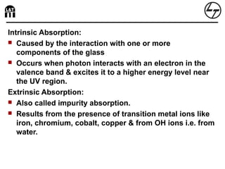 Intrinsic Absorption:
 Caused by the interaction with one or more
components of the glass
 Occurs when photon interacts with an electron in the
valence band & excites it to a higher energy level near
the UV region.
Extrinsic Absorption:
 Also called impurity absorption.
 Results from the presence of transition metal ions like
iron, chromium, cobalt, copper & from OH ions i.e. from
water.
 