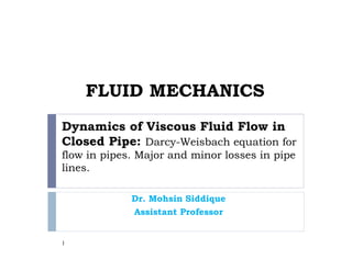 Dynamics of Viscous Fluid Flow in
Closed Pipe: Darcy-Weisbach equation for
flow in pipes. Major and minor losses in pipe
lines.
Dr. Mohsin Siddique
Assistant Professor
1
FLUID MECHANICS
 