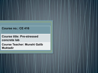 Course no.: CE 416
Course title: Pre-stressed
concrete lab
Course Teacher: Munshi Galib
Muktadir
 