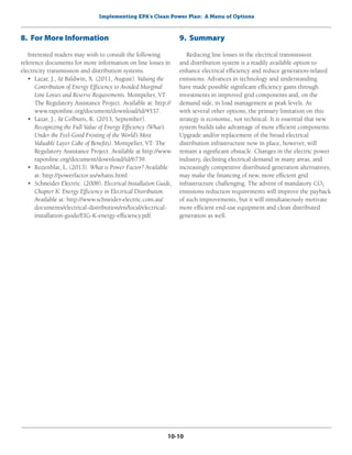 Implementing EPA’s Clean Power Plan: A Menu of Options
10-10
8. For More Information
Interested readers may wish to consult the following
reference documents for more information on line losses in
electricity transmission and distribution systems.
•	 Lazar, J., & Baldwin, X. (2011, August). Valuing the
Contribution of Energy Efficiency to Avoided Marginal
Line Losses and Reserve Requirements. Montpelier, VT:
The Regulatory Assistance Project. Available at: http://
www.raponline.org/document/download/id/4537.
•	 Lazar, J., & Colburn, K. (2013, September).
Recognizing the Full Value of Energy Efficiency (What’s
Under the Feel-Good Frosting of the World’s Most
Valuable Layer Cake of Benefits). Montpelier, VT: The
Regulatory Assistance Project. Available at http://www.
raponline.org/document/download/id/6739.
•	 Rozenblat, L. (2013). What is Power Factor? Available
at: http://powerfactor.us/whatis.html.
•	 Schneider Electric. (2008). Electrical Installation Guide,
Chapter K: Energy Efficiency in Electrical Distribution.
Available at: http://www.schneider-electric.com.au/
documents/electrical-distribution/en/local/electrical-
installation-guide/EIG-K-energy-efficiency.pdf.
9. Summary
Reducing line losses in the electrical transmission
and distribution system is a readily available option to
enhance electrical efficiency and reduce generation-related
emissions. Advances in technology and understanding
have made possible significant efficiency gains through
investments in improved grid components and, on the
demand side, in load management at peak levels. As
with several other options, the primary limitation on this
strategy is economic, not technical. It is essential that new
system builds take advantage of more efficient components.
Upgrade and/or replacement of the broad electrical
distribution infrastructure now in place, however, will
remain a significant obstacle. Changes in the electric power
industry, declining electrical demand in many areas, and
increasingly competitive distributed generation alternatives,
may make the financing of new, more efficient grid
infrastructure challenging. The advent of mandatory CO2
emissions reduction requirements will improve the payback
of such improvements, but it will simultaneously motivate
more efficient end-use equipment and clean distributed
generation as well.
 