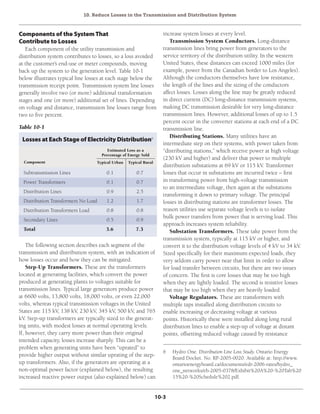 10. Reduce Losses in the Transmission and Distribution System
10-3
Components of the SystemThat
Contribute to Losses
Each component of the utility transmission and
distribution system contributes to losses, so a loss avoided
at the customer’s end-use or meter compounds, moving
back up the system to the generation level. Table 10-1
below illustrates typical line losses at each stage below the
transmission receipt point. Transmission system line losses
generally involve two (or more) additional transformation
stages and one (or more) additional set of lines. Depending
on voltage and distance, transmission line losses range from
two to five percent.
increase system losses at every level.
Transmission System Conductors. Long-distance
transmission lines bring power from generators to the
service territory of the distribution utility. In the western
United States, these distances can exceed 1000 miles (for
example, power from the Canadian border to Los Angeles).
Although the conductors themselves have low resistance,
the length of the lines and the sizing of the conductors
affect losses. Losses along the line may be greatly reduced
in direct current (DC) long-distance transmission systems,
making DC transmission desirable for very long-distance
transmission lines. However, additional losses of up to 1.5
percent occur in the converter stations at each end of a DC
transmission line.
Distributing Stations. Many utilities have an
intermediate step on their systems, with power taken from
“distributing stations,” which receive power at high voltage
(230 kV and higher) and deliver that power to multiple
distribution substations at 69 kV or 115 kV. Transformer
losses that occur in substations are incurred twice – first
in transforming power from high-voltage transmission
to an intermediate voltage, then again at the substations
transforming it down to primary voltage. The principal
losses in distributing stations are transformer losses. The
reason utilities use separate voltage levels is to isolate
bulk power transfers from power that is serving load. This
approach increases system reliability.
Substation Transformers. These take power from the
transmission system, typically at 115 kV or higher, and
convert it to the distribution voltage levels of 4 kV to 34 kV.
Sized specifically for their maximum expected loads, they
very seldom carry power near that limit in order to allow
for load transfer between circuits, but there are two issues
of concern. The first is core losses that may be too high
when they are lightly loaded. The second is resistive losses
that may be too high when they are heavily loaded.
Voltage Regulators. These are transformers with
multiple taps installed along distribution circuits to
enable increasing or decreasing voltage at various
points. Historically these were installed along long rural
distribution lines to enable a step-up of voltage at distant
points, offsetting reduced voltage caused by resistance
Table 10-1
Losses at Each Stage of Electricity Distribution6
Component Typical Urban Typical Rural
Estimated Loss as a
Percentage of Energy Sold
Subtransmission Lines	 0.1	 0.7
Power Transformers	 0.1	 0.7
Distribution Lines	 0.9	 2.5
Distribution Transformers No Load	 1.2	 1.7
Distribution Transformers Load	 0.8	 0.8
Secondary Lines	 0.5	 0.9
Total	 3.6	7.3
The following section describes each segment of the
transmission and distribution system, with an indication of
how losses occur and how they can be mitigated.
Step-Up Transformers. These are the transformers
located at generating facilities, which convert the power
produced at generating plants to voltages suitable for
transmission lines. Typical large generators produce power
at 6600 volts, 13,800 volts, 18,000 volts, or even 22,000
volts, whereas typical transmission voltages in the United
States are 115 kV, 138 kV, 230 kV, 345 kV, 500 kV, and 765
kV. Step-up transformers are typically sized to the generat-
ing units, with modest losses at normal operating levels.
If, however, they carry more power than their original
intended capacity, losses increase sharply. This can be a
problem when generating units have been “uprated” to
provide higher output without similar uprating of the step-
up transformers. Also, if the generators are operating at a
non-optimal power factor (explained below), the resulting
increased reactive power output (also explained below) can
6	 Hydro One. Distribution Line Loss Study. Ontario Energy
Board Docket. No. RP-2005-0020. Available at: http://www.
ontarioenergyboard.ca/documents/edr-2006-rates/hydro_
one_networks/eb-2005-0378/Exhibit%20A%20-%20Tab%20
15%20-%20Schedule%202.pdf.
 