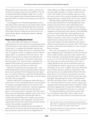 10. Reduce Losses in the Transmission and Distribution System
10-5
also generally require taller poles, however, and the costs
involved in setting new poles may be prohibitive. The use
of underground cable for higher-voltage lines is several
times more expensive than overhead construction and is
generally limited to relatively short distances and relatively
flat terrain.
Encouraging the use of distributed generation such as
solar photovoltaics and wind can also greatly reduce system
losses if planned wisely. Distributed generation assists by
providing a source of power closer to the receiving loads
of the utility, thereby avoiding the need for power to be
delivered from distant central power stations, suffering
losses en route.
Power Factor and Reactive Power
These topics delve fairly deeply into electrical
engineering, but they also represent very promising sources
of increased electric grid capacity and reduced line losses.
“Power factor” is a quantity that basically indicates how
effectively a device utilizes electricity. It is measured as the
ratio of “real power in kW” to “apparent power in kilovolt-
ampere (kVA)” on a distribution circuit or end-use. The
difference between the two reflects how efficiently real
power is used. “Real power” is the portion of electricity
that does useful work. “Reactive power” establishes the
magnetic field required by motors and transformers to
operate, but does not contribute to useful work.
Real power is produced only from generators – and
distributed generation such as solar photovoltaics. Reactive
power can be produced from both generators and capaci-
tors. For maximum efficiency, a generator should operate at
its rated power factor or higher. The same is true for motors
and other end-use equipment.
Resistive loads (such as incandescent light bulbs) have a
power factor of 1.00, meaning that they use only real power;
so real power and apparent power are the same for such
loads. However, motors, transformers, electronic equipment,
and distribution lines consume both real and reactive
power. So their power factor is less than 1.00 unless power
factor correction technology is applied. In fact, some motors
(such as those in refrigerators and especially older air
conditioners) and electronic power supplies (such as those
in personal computers, office equipment, and televisions)
impose loads on the electric system that exceed the amount
of power they actually use productively.9
While kilowatt hours (kWh) measure the amount of
power used by an end-user, kilovolt-ampere hours measure
the total amount of power that must be supplied by the
utility. Modern metering can identify this difference, and
can help enable consumers or utilities to take corrective
action. This usually involves installing capacitors to sup-
ply reactive power at the customer’s equipment instead of
requiring the grid to supply all the reactive power needed.
Although utilities typically bill large customers in part
for their peak demand level, including additional losses
owing to poor power factor, most small business and
residential consumers are not charged for peak demand.
The primary reason for this is that the necessary metering
equipment was historically fairly expensive, and residential
consumers had few loads that created significant power
factor issues. Today both of these factors have changed.
Modern, inexpensive, smart meters can measure kilovolt-
ampere hours as easily as they measure kWh, so utili-
ties can bill customers for the actual power they require
(kVA), not just the power they consume (kW). This in turn
provides a real incentive for consumers to invest in power
factor correction.
This is not a trivial matter. One of the most efficient
home refrigerators sold, a Whirlpool 22-cubic-foot bottom-
freezer model, has been measured to have a power factor
below 40 percent, meaning that the kVA capacity required
to serve it is 2.5 times the kW the unit actually consumes.10
This drives up the current on the home circuit, the sec-
ondary distribution line, the line transformer, and so on
up the distribution circuit if capacitors are not installed
somewhere on the circuit to address and correct this power
factor problem. Because conductors, transformers, and
power generators are actually rated in kVA not kW, if this
power factor is not corrected, it increases the cost of the
entire electrical system. And, if left uncorrected, the result-
ing higher amperage imposed on lines and transformers
also drives up resistive losses. Utilities – and their ratepay-
ers – must then spend more money sooner to replace grid
equipment that becomes unnecessarily overloaded. Circuit
and station upgrades and even generation additions can be
reduced or even postponed if power factor is corrected.
As residential loads have moved from resistive loads
(e.g., incandescent light bulbs, electric ranges, electric
dryers, and electric water heaters) to more electronic and
9	 The increased current on the distribution system therefore
affects the “I” component of the I2
R formula. This means that
losses will increase by the square of the current.
10	 Measured by RAP Senior Advisor Jim Lazar, using a Kill-A-
Watt meter, on August 10, 2014.
 