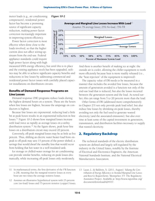 Implementing EPA’s Clean Power Plan: A Menu of Options
10-6
motor loads (e.g., air conditioning
compressors), residential power
factor has become a promising
source of significant capacity
reduction, making power factor
correction increasingly important
in improving system efficiency.
Power factor correction is most
effective when done close to the
loads involved, so that the higher
current does not affect wiring up-
stream from the end-use. Federal
appliance standards could require
high power factor along with high
measured kWh energy efficiency, but until this is in place
and the existing appliance stock has been upgraded, utili-
ties may be able to achieve significant capacity benefits and
reductions in line losses by addressing commercial and
residential power factor issues with carefully placed capaci-
tor installations on distribution circuits.
Benefits of Demand Response Programs on
Line Losses
Demand response (DR) programs reduce loads during
the highest demand hours on a system. These are the hours
when line losses are highest, because the amperage on con-
ductors is highest.
Because line losses are exponential, reducing load a little
bit at peak hours results in an exponential reduction in line
losses.11
Figure 10-2 shows how marginal losses increase
with load twice as rapidly as average losses on a utility
distribution system.12
As the figure shows, peak hour line
losses on a distribution circuit may exceed 20 percent.
Conversely, off-peak marginal losses may be as little as five
percent. Thus, shifting an electric water heater load from on-
peak to off-peak may save 15 percent of the power shifted, a
savings that would dwarf the standby loss that would occur
from holding that hot water in a well-insulated tank.
Ice storage or chilled-water storage for air conditioning
can provide similar benefits, reducing on-peak losses dra-
matically, while increasing off-peak losses only moderately.
11	 In mathematical terms, the first derivative of the I2
R function
is 2IR, meaning that the marginal resistive losses at every
hour are two times the average resistive losses.
12	 Assumes an illustrative hypothetical system with 25-percent
core (no-load) losses and 75-percent resistive (copper) losses.
And there is another benefit of making ice at night: the
outside air is cooler, allowing the chiller equipment to work
more efficiently because heat is more readily released (i.e.,
the “heat rejection” of the equipment is improved).
The capacity value of DR needs to be measured in a
manner that includes the avoided line losses, because the
amount of generation avoided is a function not only of the
end-use load that is reduced, but also the losses incurred
between the generation system and the load. As noted ear-
lier, this can range from 5 to 20 percent more than the load.
Other forms of DR (addressed more comprehensively
in Chapter 23) not only provide peak load relief, but also
reduce line losses by shrinking on-peak losses, thereby
avoiding not only the fuel used to generate wasted
electricity (and the associated emissions), but also over
time at least some of the capital investment in generation,
transmission, and distribution facilities necessary to supply
that wasted electricity.
2. Regulatory Backdrop
The technical standards of the electric distribution
system are defined and largely self-regulated by the
industry in the United States, notably by the Institute
of Electrical and Electronics Engineers, the American
National Standards Institute, and the National Electrical
Manufacturers Association.
13	 Lazar, J., & Baldwin, X. (2011, August). Valuing the Con-
tribution of Energy Efficiency to Avoided Marginal Line Losses
and Reserve Requirements. Montpelier, VT: The Regulatory
Assistance Project. Available at: http://www.raponline.org/
document/download/id/4537.
Average and Marginal Line Losses Increase With Load13
Assumes 7% average losses; 25% No-load, 75% I2
R
Figure 10-2
Losses
as
percentage
of
load
(incremental
load)
25%
20%
15%
10%
5%
0%
	
33%	
42%	50%	58%	67%	75%	83%	92%	
100%
Percent of Maximum System Load
Average Losses
Marginal Losses
 