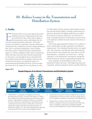 10. Reduce Losses in the Transmission and Distribution System
10-1
10. Reduce Losses in the Transmission and
Distribution System
1. Profile
E
lectricity losses occur at each stage of the power
distribution process,1
beginning with the step-
up transformers2
that connect power plants to
the transmission system, and ending with the
customer wiring beyond the retail meter. The system
consists of several key components: step-up transformers,
transmission lines, substations, primary voltage distribution
lines, line or step-down transformers, and secondary
lines that connect to individual homes and businesses.
Figure 10-1 shows a diagram of these system components.
These electricity losses are often referred to generically
as “line losses,” even though the losses associated with
the conductor lines themselves represent only one type
of electricity loss that occurs during the process of
transmitting and distributing electricity. System average
line losses are in the range of six to ten percent on most
Power Plant Step Up
Transformer
Step Down
Transformer
Step Down
Transformer
Distribution
Lines
Transmission
Lines
Residence
1	 “Distribution” is, regrettably, an ambiguous term when
discussing electric power. As used in this sentence, it reflects
the overall process of delivering electricity from power plants
(where it is generated) to end-users (where it is consumed
by homes, businesses, and institutions). Distribution is also
a technical term of art, however, which refers to the lower-
voltage, later stages in the electricity delivery process, as
illustrated in Figure 10-1. The reader should remain cognizant
of the potential for the confusion this ambiguity creates.
2	 Transformers are used to increase voltage for more effective
transportation of electricity and to decrease voltage back to
levels suitable for industrial, commercial, and residential use.
3	 Adapted from: Cowlitz County (WA) Public Utility
District. (Undated). Electricity-Transmission (How Electricity
Moves). Available at: http://www.cowlitzpud.org/pdf/
electricity101/6%20Electricity%20-%20Transmission.pdf.
US utility grids, but they increase exponentially as power
lines become heavily loaded. Avoiding a small amount of
electricity demand in the highest peak hours can reduce
line losses by as much as 20 percent. At such levels of
losses, disproportionately more generation resources need
to be operated to deliver the same amount of electricity to
end-users.
Each of the stages identified in Figure 10-1 is subject to
losses, and therefore provides opportunity for efficiency
improvements. The cumulative benefits can be very signifi-
cant. This is because a one-kilowatt (kW) load reduction
at the customer’s end translates into more than a one-kW
load reduction – sometimes very much more – moving
“upstream” to the distribution, transmission, and genera-
tion levels because of losses compounding along the way.
Each component of the distribution system can be
optimized to reduce line losses. This chapter discusses each
component, and how equipment choices can affect efficiency
Figure 10-1
Simple Diagram of an ElectricTransmission and Distribution System3
 