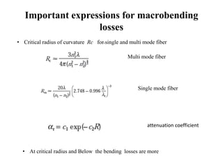 Important expressions for macrobending
losses
Multi mode fiber
Single mode fiber
attenuation coefficient
• Critical radius of curvature Rc for single and multi mode fiber
• At critical radius and Below the bending losses are more
 