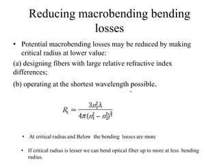 Reducing macrobending bending
losses
• Potential macrobending losses may be reduced by making
critical radius at lower value:
(a) designing fibers with large relative refractive index
differences;
(b) operating at the shortest wavelength possible.
• If critical radius is lesser we can bend optical fiber up to more at less bending
radius.
 