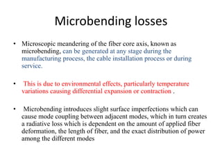 Microbending losses
• Microscopic meandering of the fiber core axis, known as
microbending, can be generated at any stage during the
manufacturing process, the cable installation process or during
service.
• This is due to environmental effects, particularly temperature
variations causing differential expansion or contraction .
• Microbending introduces slight surface imperfections which can
cause mode coupling between adjacent modes, which in turn creates
a radiative loss which is dependent on the amount of applied fiber
deformation, the length of fiber, and the exact distribution of power
among the different modes
 