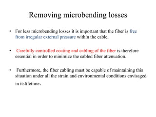 Removing microbending losses
• For less microbending losses it is important that the fiber is free
from irregular external pressure within the cable.
• Carefully controlled coating and cabling of the fiber is therefore
essential in order to minimize the cabled fiber attenuation.
• Furthermore, the fiber cabling must be capable of maintaining this
situation under all the strain and environmental conditions envisaged
in itslifetime.
 