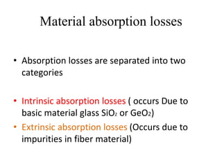 Material absorption losses
• Absorption losses are separated into two
categories
• Intrinsic absorption losses ( occurs Due to
basic material glass SiO2 or GeO2)
• Extrinsic absorption losses (Occurs due to
impurities in fiber material)
 