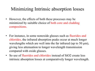 Minimizing Intrinsic absorption losses
• However, the effects of both these processes may be
minimized by suitable choice of both core and cladding
compositions.
• For instance, in some nonoxide glasses such as fluorides and
chlorides, the infrared absorption peaks occur at much longer
wavelengths which are well into the far infrared (up to 50 μm),
giving less attenuation to longer wavelength transmission
compared with oxide glasses.
• So use of fluorides and chlorides instead of SiO2 create less
intrinsic absorption losses at comparatively longer wavelength.
 
