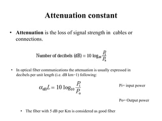 Attenuation constant
• Attenuation is the loss of signal strength in cables or
connections.
• In optical fiber communications the attenuation is usually expressed in
decibels per unit length (i.e. dB km−1) following:
Pi= input power
Po= Output power
• The fiber with 5 dB per Km is considered as good fiber
 